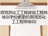 阿克苏化工工程咨询工程师培训学校哪里好(阿克苏化工工程师培训)