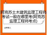 阿克苏土木建筑监理工程师考试一般在哪里考(阿克苏监理工程师考点)
