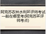 阿克苏农林水利环评师考试一般在哪里考(阿克苏环评师考点)