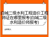 白城二级水利工程造价工程师证在哪里报考(白城二级水利造价师报考)