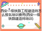 西安一级铁路工程建造师怎么报名培训费用(西安一级铁路建造师培训)