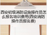 西安初级消防设施操作员怎么报名培训费用(西安消防操作员报名费)