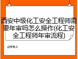 西安中级化工安全工程师需要年审吗怎么操作(化工安全工程师年审流程)