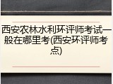 西安农林水利环评师考试一般在哪里考(西安环评师考点)