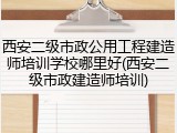 西安二级市政公用工程建造师培训学校哪里好(西安二级市政建造师培训)