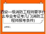 西安一级消防工程师要学什么专业考证考几门(消防工程师报考条件)