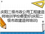 庆阳二级市政公用工程建造师培训学校哪里好(庆阳二级市政建造师培训)