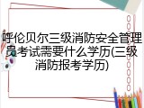 呼伦贝尔三级消防安全管理员考试需要什么学历(三级消防报考学历)