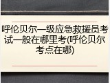 呼伦贝尔一级应急救援员考试一般在哪里考(呼伦贝尔考点在哪)