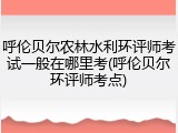 呼伦贝尔农林水利环评师考试一般在哪里考(呼伦贝尔环评师考点)