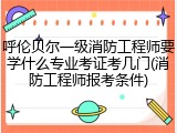 呼伦贝尔一级消防工程师要学什么专业考证考几门(消防工程师报考条件)