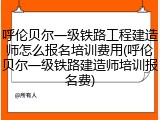呼伦贝尔一级铁路工程建造师怎么报名培训费用(呼伦贝尔一级铁路建造师培训报名费)