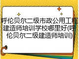 呼伦贝尔二级市政公用工程建造师培训学校哪里好(呼伦贝尔二级建造师培训)