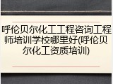 呼伦贝尔化工工程咨询工程师培训学校哪里好(呼伦贝尔化工资质培训)