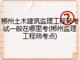 郴州土木建筑监理工程师考试一般在哪里考(郴州监理工程师考点)