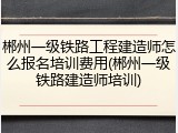 郴州一级铁路工程建造师怎么报名培训费用(郴州一级铁路建造师培训)