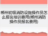 郴州初级消防设施操作员怎么报名培训费用(郴州消防操作员报名费用)