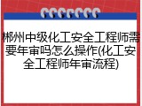 郴州中级化工安全工程师需要年审吗怎么操作(化工安全工程师年审流程)