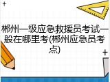 郴州一级应急救援员考试一般在哪里考(郴州应急员考点)