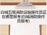 白城五级消防设施操作员证在哪里报考(白城消防操作员报考)