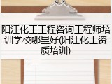 阳江化工工程咨询工程师培训学校哪里好(阳江化工资质培训)