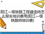 阳江一级铁路工程建造师怎么报名培训费用(阳江一级铁路师培训费)