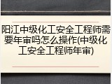 阳江中级化工安全工程师需要年审吗怎么操作(中级化工安全工程师年审)
