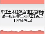 阳江土木建筑监理工程师考试一般在哪里考(阳江监理工程师考点)