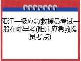 阳江一级应急救援员考试一般在哪里考(阳江应急救援员考点)