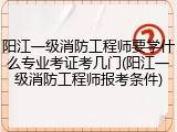 阳江一级消防工程师要学什么专业考证考几门(阳江一级消防工程师报考条件)