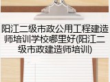 阳江二级市政公用工程建造师培训学校哪里好(阳江二级市政建造师培训)