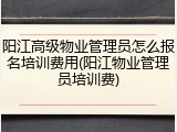 阳江高级物业管理员怎么报名培训费用(阳江物业管理员培训费)