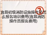 宜昌初级消防设施操作员怎么报名培训费用(宜昌消防操作员报名费用)