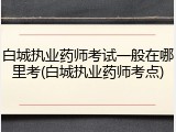 白城执业药师考试一般在哪里考(白城执业药师考点)