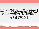 宜昌一级消防工程师要学什么专业考证考几门(消防工程师报考条件)