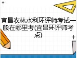 宜昌农林水利环评师考试一般在哪里考(宜昌环评师考点)