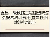 宜昌一级铁路工程建造师怎么报名培训费用(宜昌铁路建造师培训)