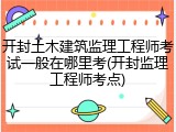 开封土木建筑监理工程师考试一般在哪里考(开封监理工程师考点)