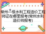常州一级水利工程造价工程师证在哪里报考(常州水利造价师报考)