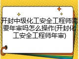 开封中级化工安全工程师需要年审吗怎么操作(开封化工安全工程师年审)