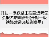开封一级铁路工程建造师怎么报名培训费用(开封一级铁路建造师培训费用)
