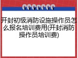 开封初级消防设施操作员怎么报名培训费用(开封消防操作员培训费)