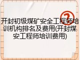 开封初级煤矿安全工程师培训机构排名及费用(开封煤安工程师培训费用)