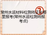 常州水运材料检测师证在哪里报考(常州水运检测师报考点)