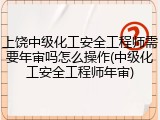 上饶中级化工安全工程师需要年审吗怎么操作(中级化工安全工程师年审)