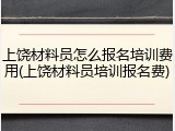 上饶材料员怎么报名培训费用(上饶材料员培训报名费)