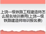 上饶一级铁路工程建造师怎么报名培训费用(上饶一级铁路建造师培训报名费)