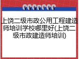 上饶二级市政公用工程建造师培训学校哪里好(上饶二级市政建造师培训)