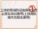 上饶初级消防设施操作员怎么报名培训费用(上饶消防操作员报名费用)