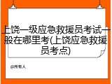 上饶一级应急救援员考试一般在哪里考(上饶应急救援员考点)